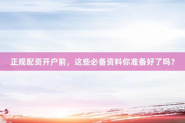 正规配资开户前，这些必备资料你准备好了吗？