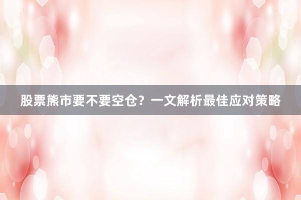 股票熊市要不要空仓？一文解析最佳应对策略