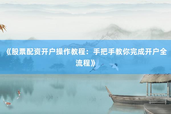 《股票配资开户操作教程：手把手教你完成开户全流程》