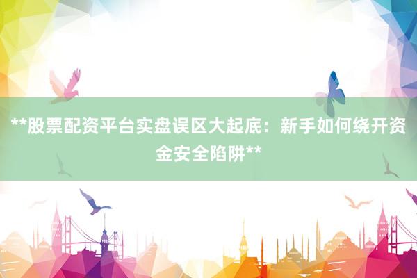 **股票配资平台实盘误区大起底：新手如何绕开资金安全陷阱**