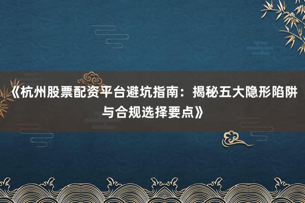 《杭州股票配资平台避坑指南:揭秘五大隐形陷阱与合规选择要点》