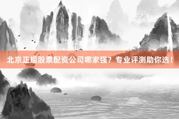 北京正规股票配资公司哪家强？专业评测助你选！