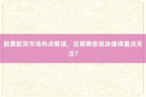 股票配资市场热点解读，近期哪些板块值得重点关注？