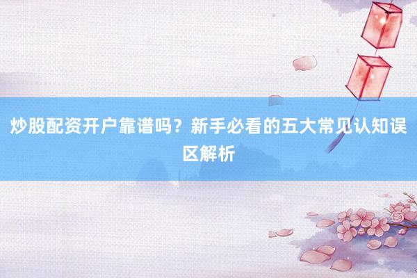 炒股配资开户靠谱吗?新手必看的五大常见认知误区解析
