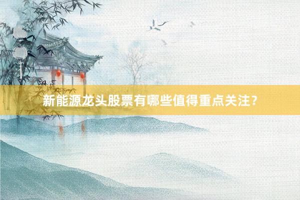 新能源龙头股票有哪些值得重点关注?