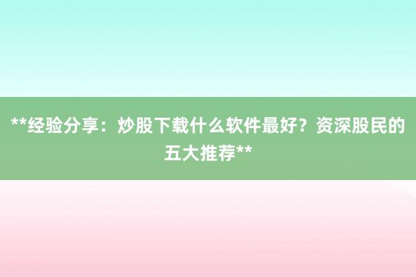**经验分享:炒股下载什么软件最好?资深股民的五大推荐**