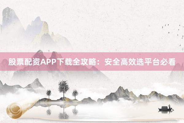 股票配资APP下载全攻略：安全高效选平台必看