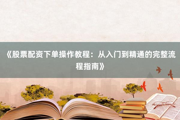 《股票配资下单操作教程：从入门到精通的完整流程指南》