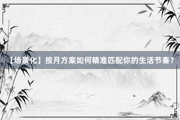 【场景化】按月方案如何精准匹配你的生活节奏?