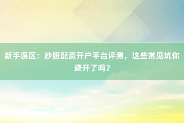 新手误区:炒股配资开户平台评测,这些常见坑你避开了吗?