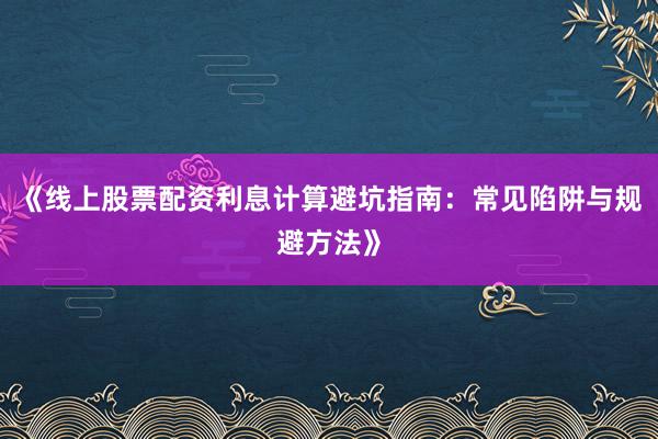 《线上股票配资利息计算避坑指南：常见陷阱与规避方法》