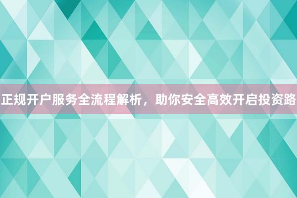 正规开户服务全流程解析，助你安全高效开启投资路