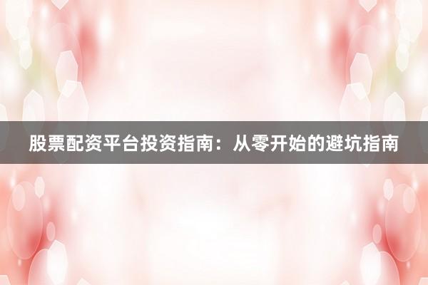 股票配资平台投资指南：从零开始的避坑指南