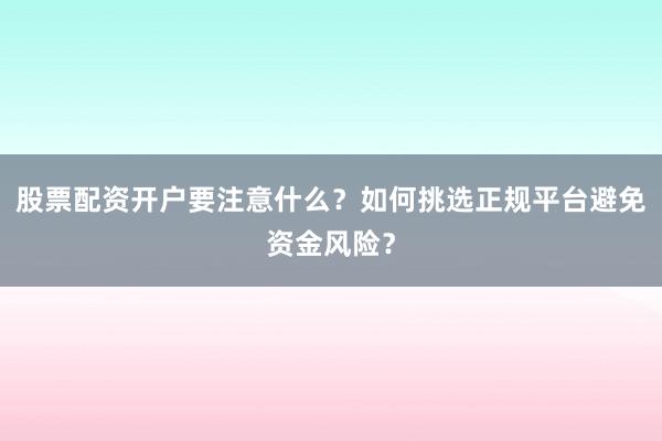 股票配资开户要注意什么？如何挑选正规平台避免资金风险？