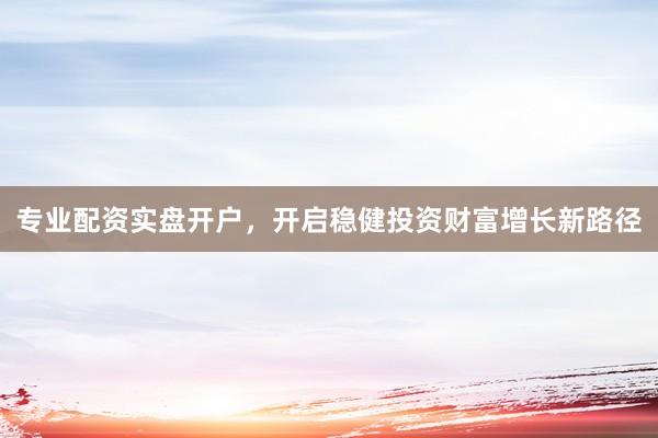 专业配资实盘开户，开启稳健投资财富增长新路径