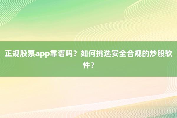 正规股票app靠谱吗?如何挑选安全合规的炒股软件?