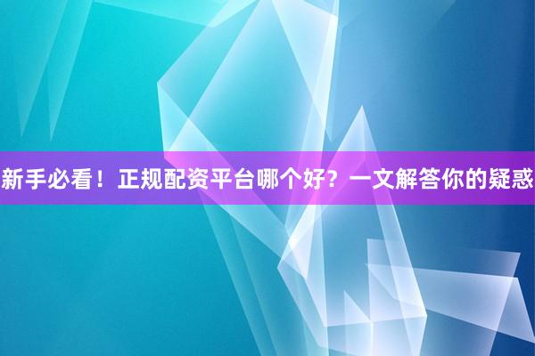 新手必看！正规配资平台哪个好？一文解答你的疑惑