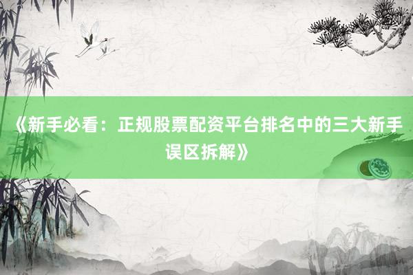 《新手必看：正规股票配资平台排名中的三大新手误区拆解》