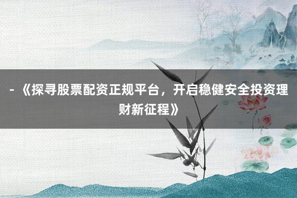 - 《探寻股票配资正规平台，开启稳健安全投资理财新征程》