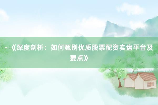 - 《深度剖析:如何甄别优质股票配资实盘平台及要点》