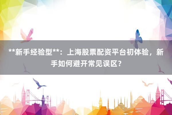 **新手经验型**:上海股票配资平台初体验,新手如何避开常见误区?