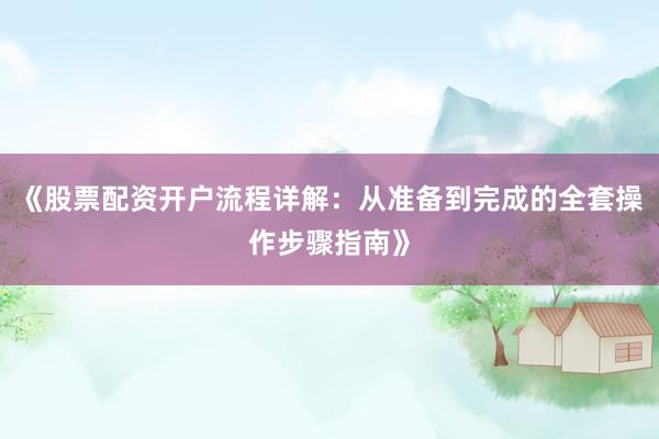 《股票配资开户流程详解：从准备到完成的全套操作步骤指南》