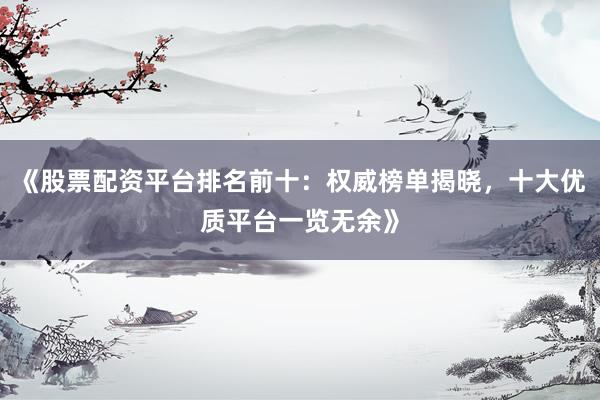 《股票配资平台排名前十：权威榜单揭晓，十大优质平台一览无余》