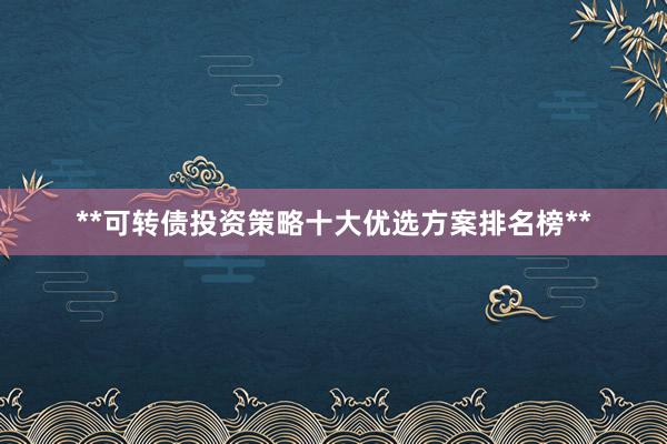 **可转债投资策略十大优选方案排名榜**