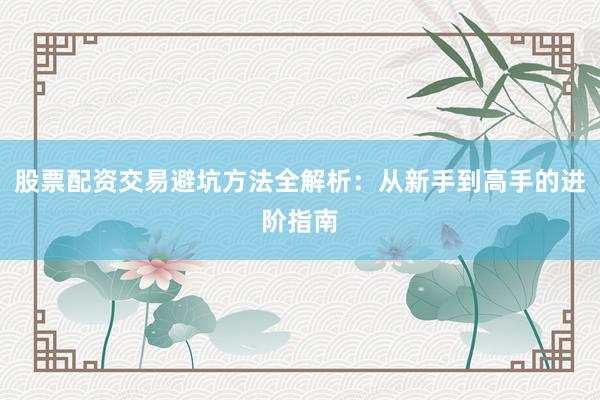 股票配资交易避坑方法全解析：从新手到高手的进阶指南