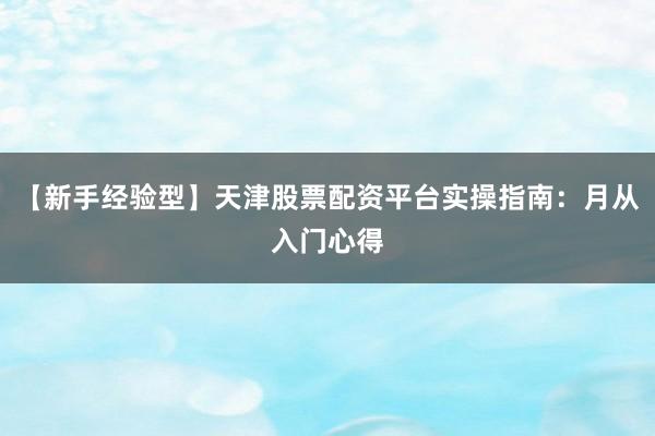 【新手经验型】天津股票配资平台实操指南：月从入门心得
