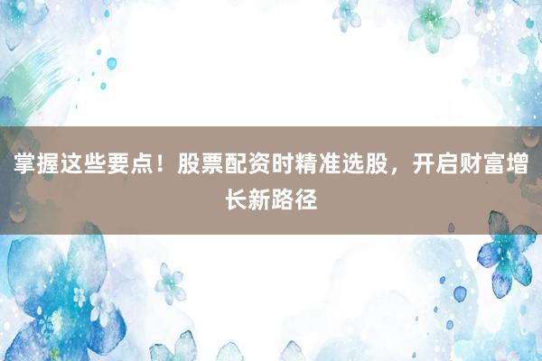掌握这些要点！股票配资时精准选股，开启财富增长新路径