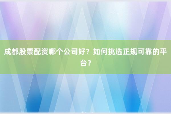 成都股票配资哪个公司好?如何挑选正规可靠的平台?