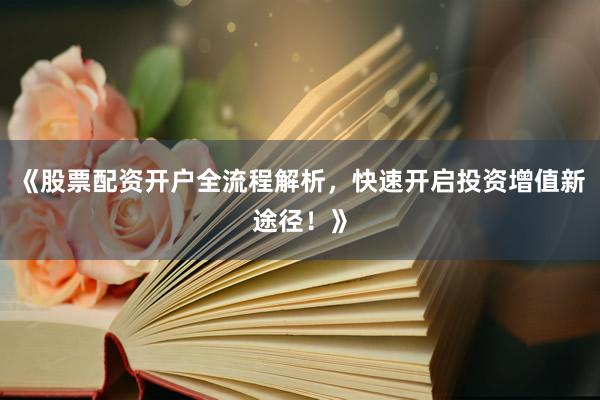 《股票配资开户全流程解析，快速开启投资增值新途径！》