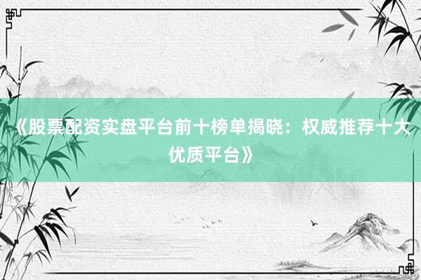 《股票配资实盘平台前十榜单揭晓：权威推荐十大优质平台》