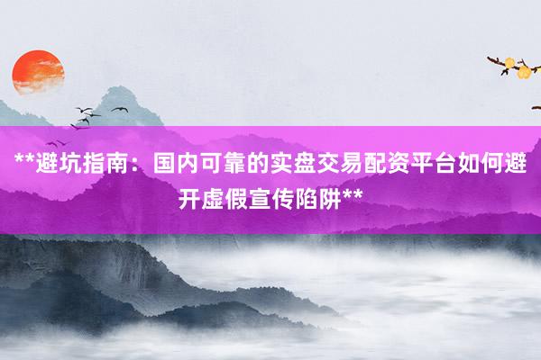 **避坑指南：国内可靠的实盘交易配资平台如何避开虚假宣传陷阱**