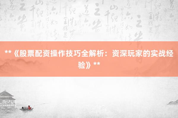 **《股票配资操作技巧全解析：资深玩家的实战经验》**