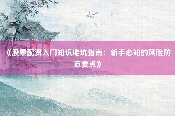 《股票配资入门知识避坑指南：新手必知的风险防范要点》