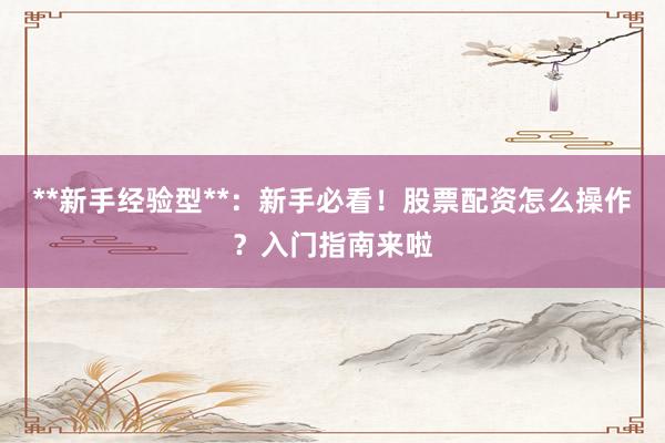 **新手经验型**：新手必看！股票配资怎么操作？入门指南来啦