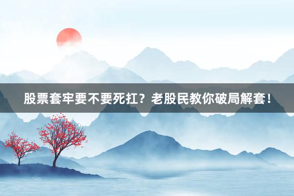 股票套牢要不要死扛？老股民教你破局解套！