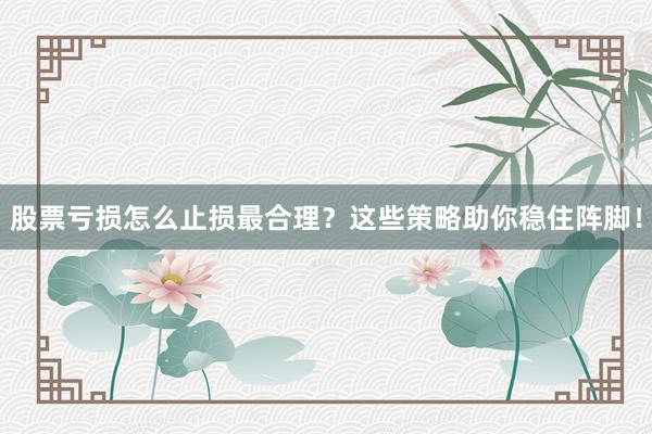 股票亏损怎么止损最合理？这些策略助你稳住阵脚！