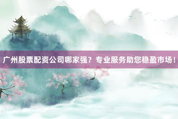 广州股票配资公司哪家强？专业服务助您稳盈市场！