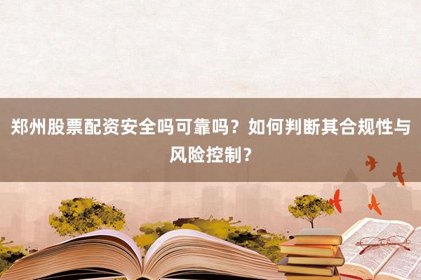 郑州股票配资安全吗可靠吗？如何判断其合规性与风险控制？