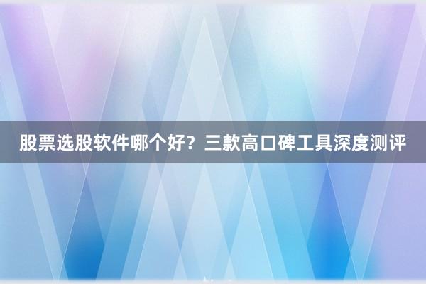 股票选股软件哪个好？三款高口碑工具深度测评