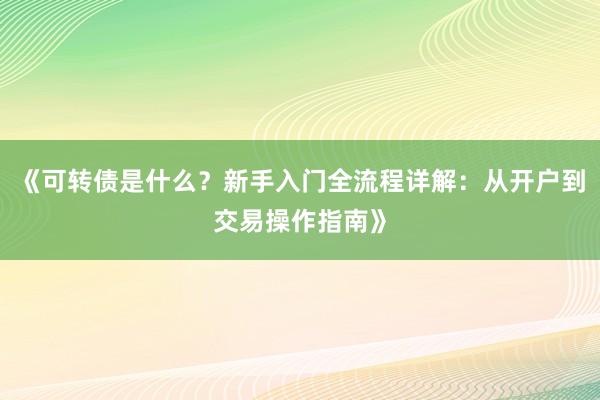 《可转债是什么？新手入门全流程详解：从开户到交易操作指南》