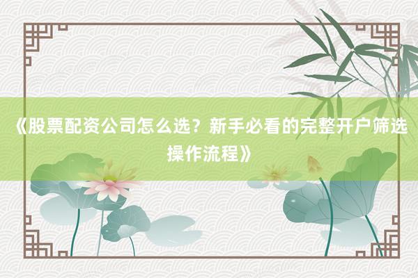 《股票配资公司怎么选？新手必看的完整开户筛选操作流程》