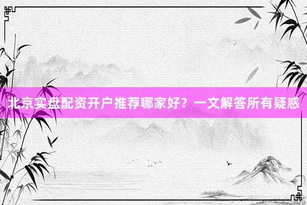北京实盘配资开户推荐哪家好？一文解答所有疑惑