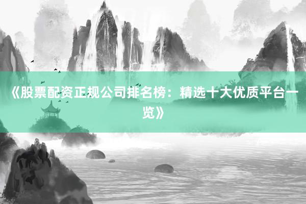 《股票配资正规公司排名榜：精选十大优质平台一览》