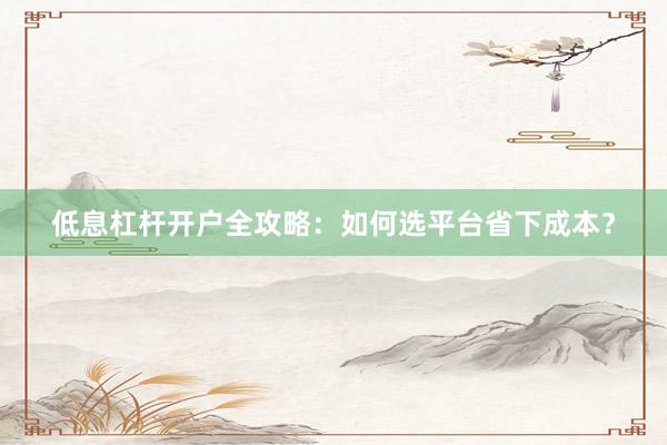 低息杠杆开户全攻略：如何选平台省下成本？