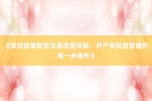 《深圳股票配资交易流程详解：开户到风控管理的每一步操作》