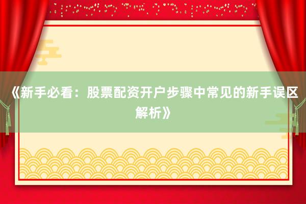 《新手必看：股票配资开户步骤中常见的新手误区解析》